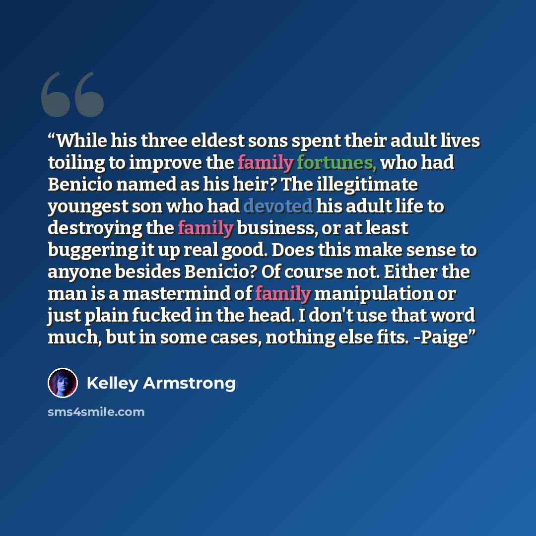 “While his three eldest sons spent their adult lives toiling to improve the family fortunes, who had Benicio named as his heir? The illegitimate youngest son who had devoted his adult life to destroying the family business, or at least buggering it up real good. Does this make sense to anyone…” quote by Kelley Armstrong