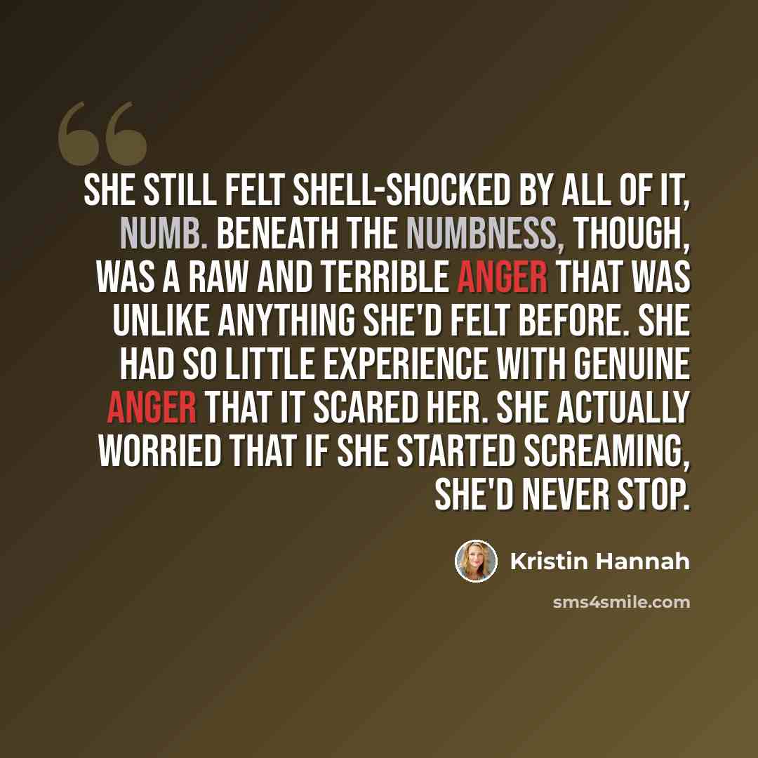 “She still felt shell-shocked by all of it, numb. Beneath the numbness, though, was a raw and terrible anger that was unlike anything she'd felt before. She had so little experience with genuine anger that it scared her. She actually worried that if she started screaming, she'd never stop.” quote by Kristin Hannah