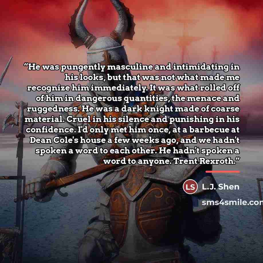 “He was pungently masculine and intimidating in his looks, but that was not what made me recognize him immediately. It was what rolled off of him in dangerous quantities, the menace and ruggedness. He was a dark knight made of coarse material. Cruel in his silence and punishing in his confidence…” quote by L.J. Shen
