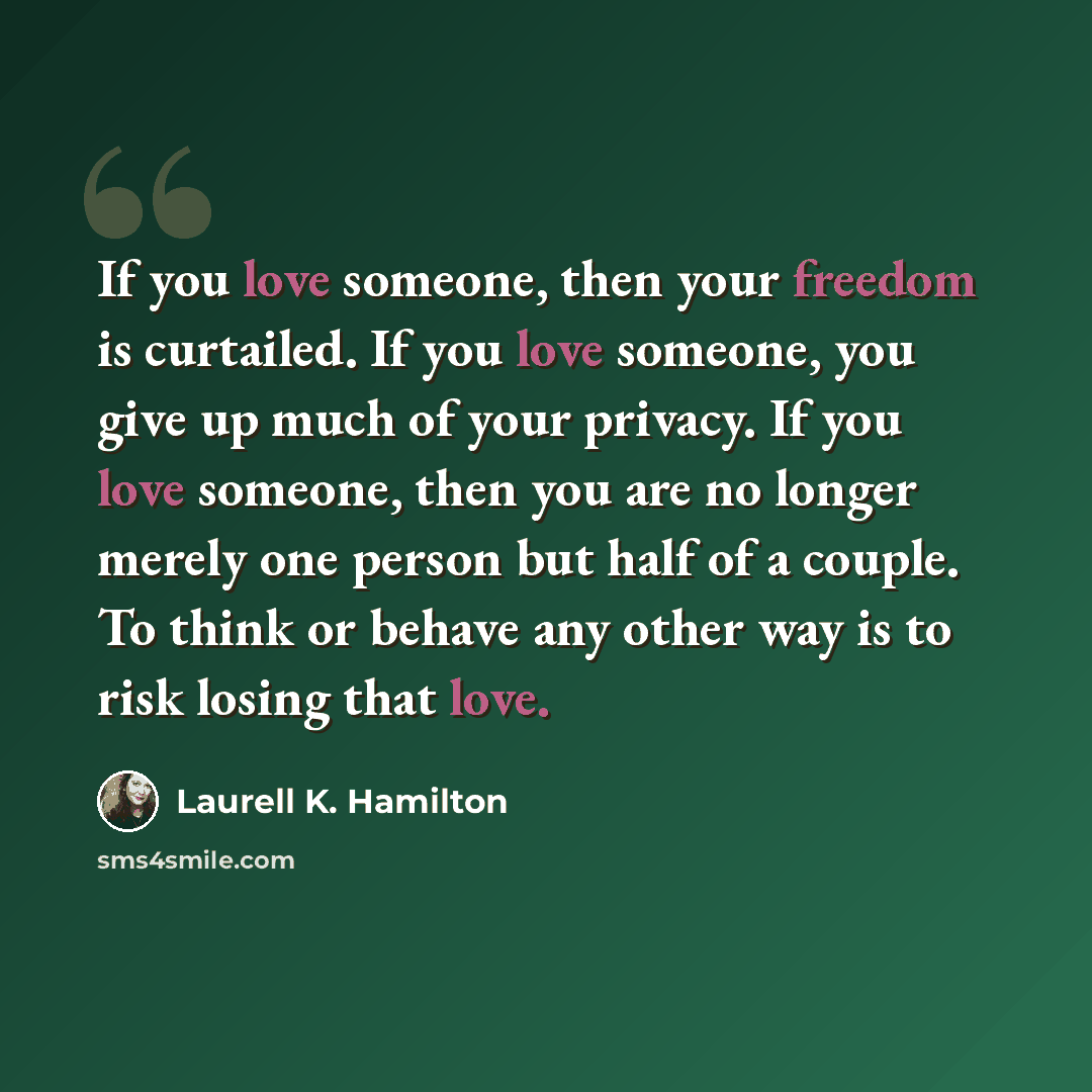 “If you love someone, then your freedom is curtailed. If you love someone, you give up much of your privacy. If you love someone, then you are no longer merely one person but half of a couple. To think or behave any other way is to risk losing that love.” quote by Laurell K. Hamilton