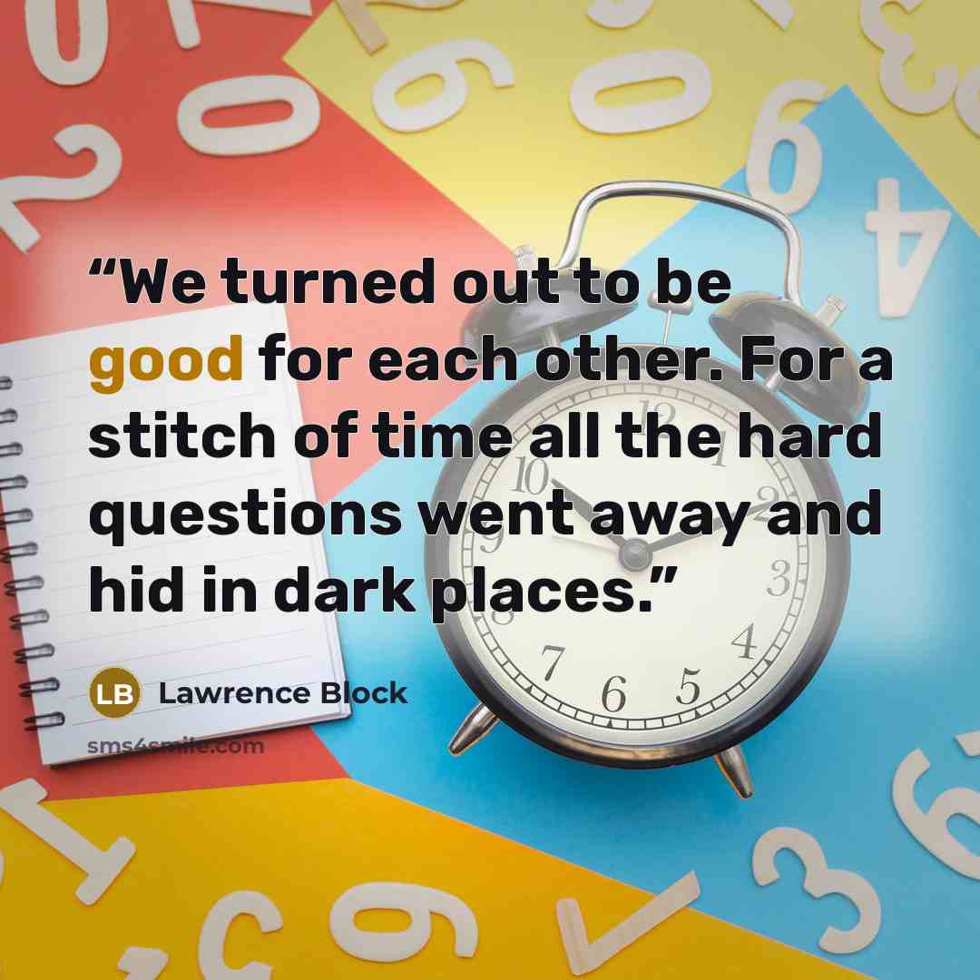 “We turned out to be good for each other. For a stitch of time all the hard questions went away and hid in dark places.” quote by Lawrence Block