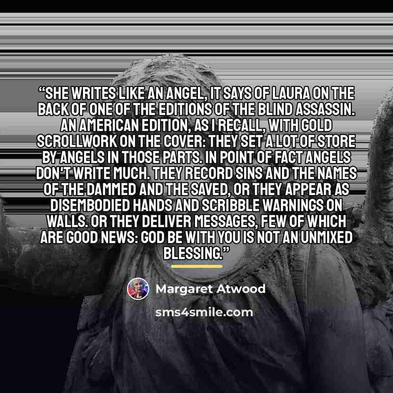 “She writes like an angel, it says of Laura on the back of one of the editions of The Blind Assassin. An American edition, as I recall, with gold scrollwork on the cover: they set a lot of store by angels in those parts. In point of fact angels don't write much. They record sins and the names of…” quote by Margaret Atwood