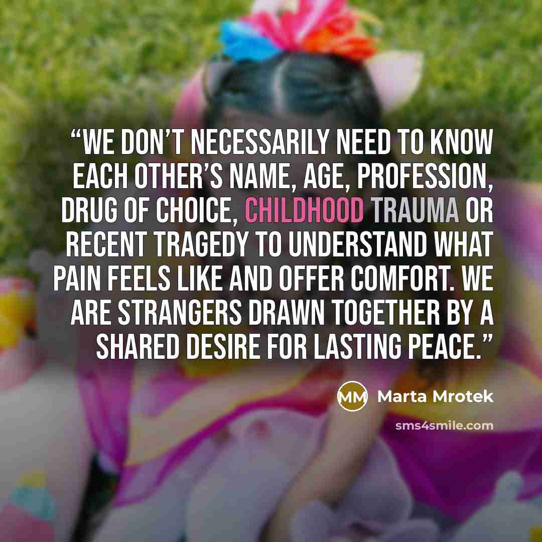 “We don’t necessarily need to know each other’s name, age, profession, drug of choice, childhood trauma or recent tragedy to understand what pain feels like and offer comfort. We are strangers drawn together by a shared desire for lasting peace.” quote by Marta Mrotek