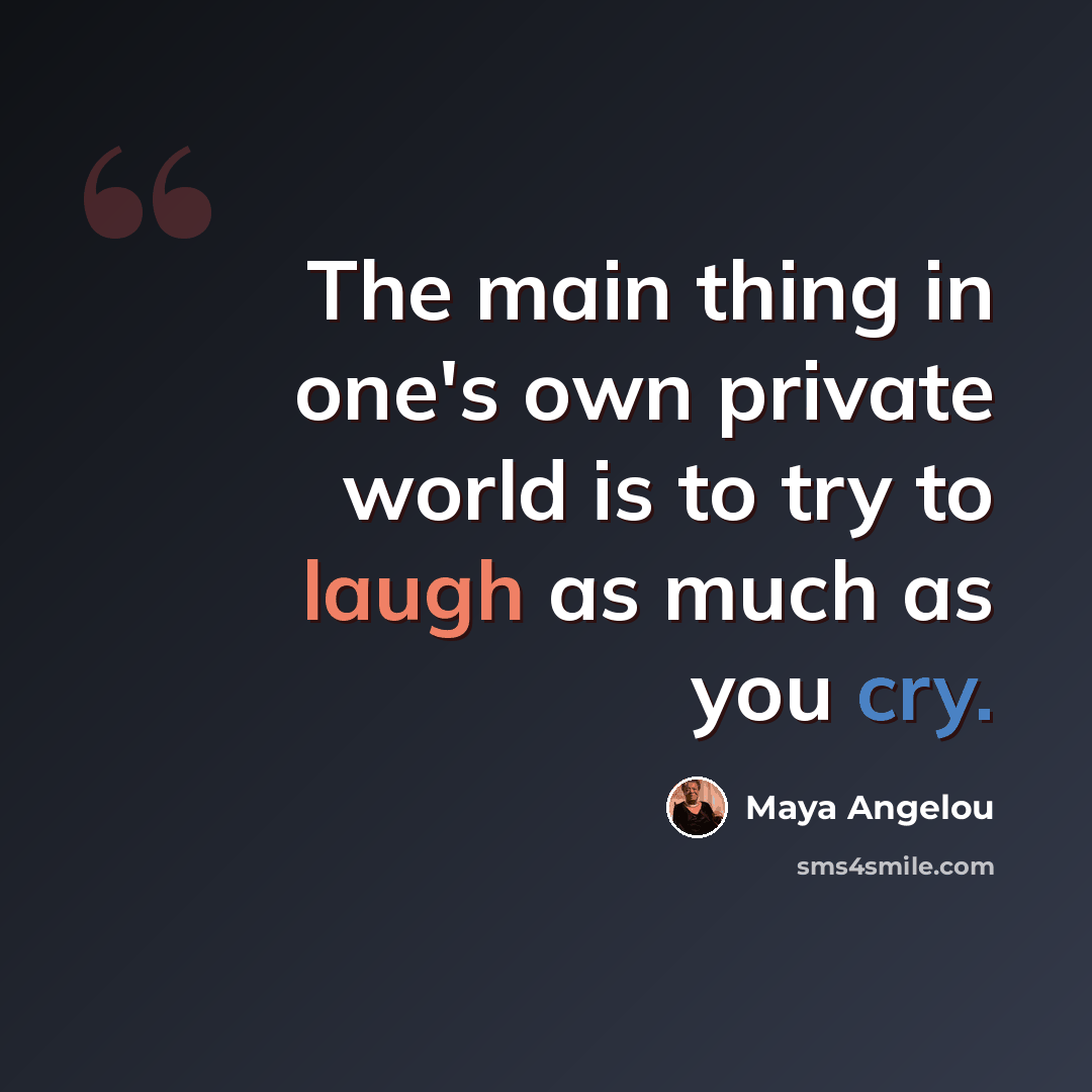 “The main thing in one's own private world is to try to laugh as much as you cry.” quote by Maya Angelou