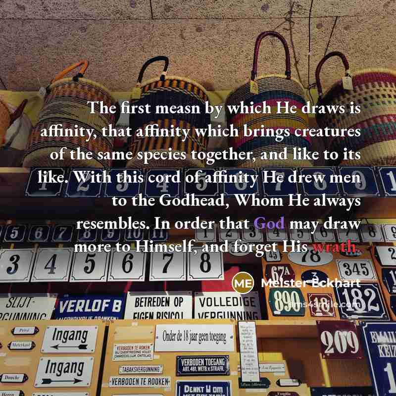 “The first measn by which He draws is affinity, that affinity which brings creatures of the same species together, and like to its like. With this cord of affinity He drew men to the Godhead, Whom He always resembles. In order that God may draw more to Himself, and forget His wrath.” quote by Meister Eckhart