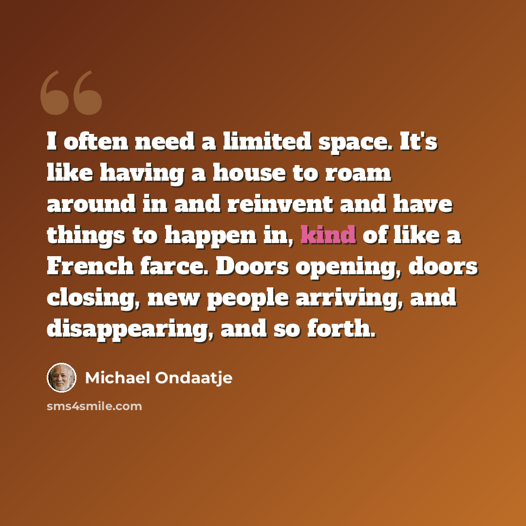 “I often need a limited space. It's like having a house to roam around in and reinvent and have things to happen in, kind of like a French farce. Doors opening, doors closing, new people arriving, and disappearing, and so forth.” quote by Michael Ondaatje