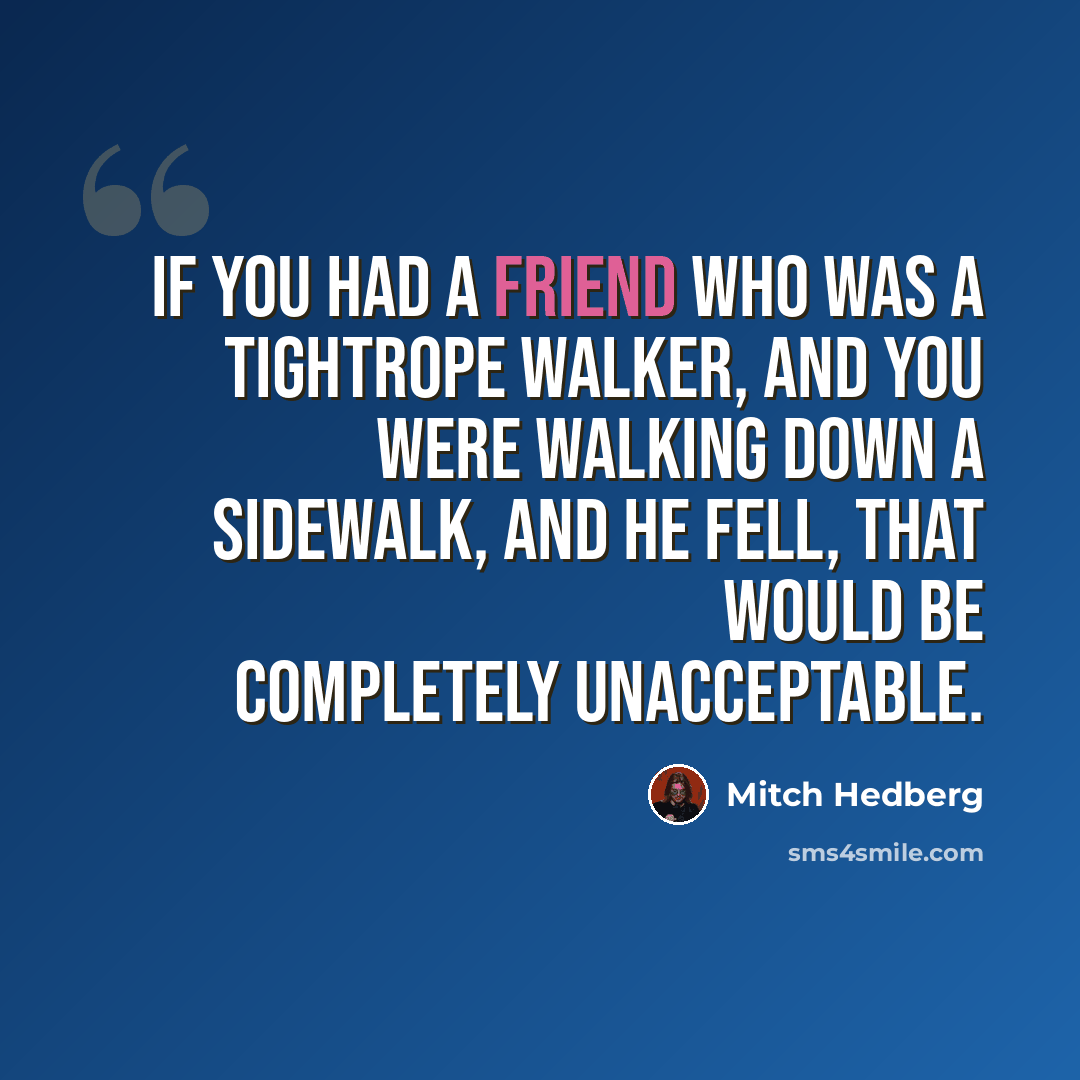 “If you had a friend who was a tightrope walker, and you were walking down a sidewalk, and he fell, that would be completely unacceptable.” quote by Mitch Hedberg