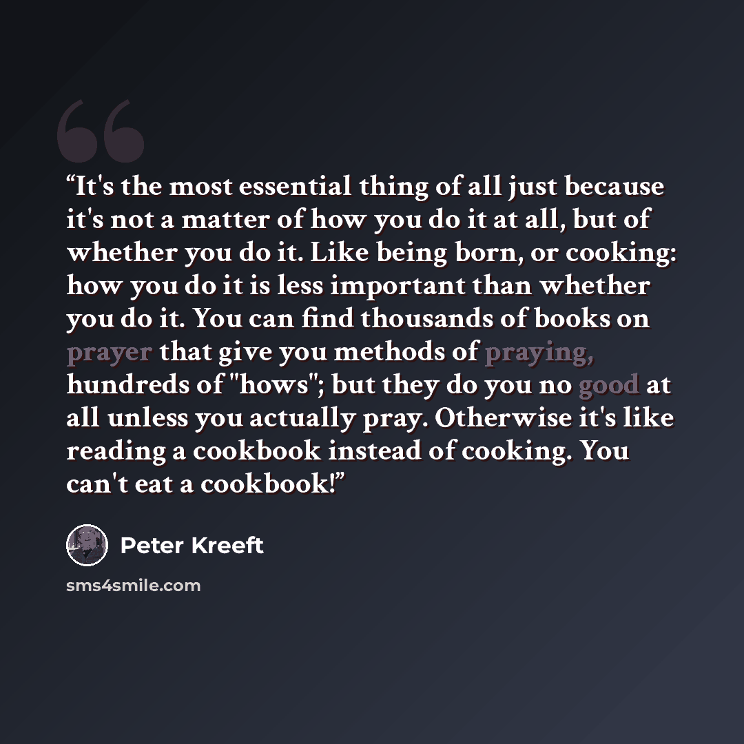 “It's the most essential thing of all just because it's not a matter of how you do it at all, but of whether you do it. Like being born, or cooking: how you do it is less important than whether you do it. You can find thousands of books on prayer that give you methods of praying, hundreds of…” quote by Peter Kreeft