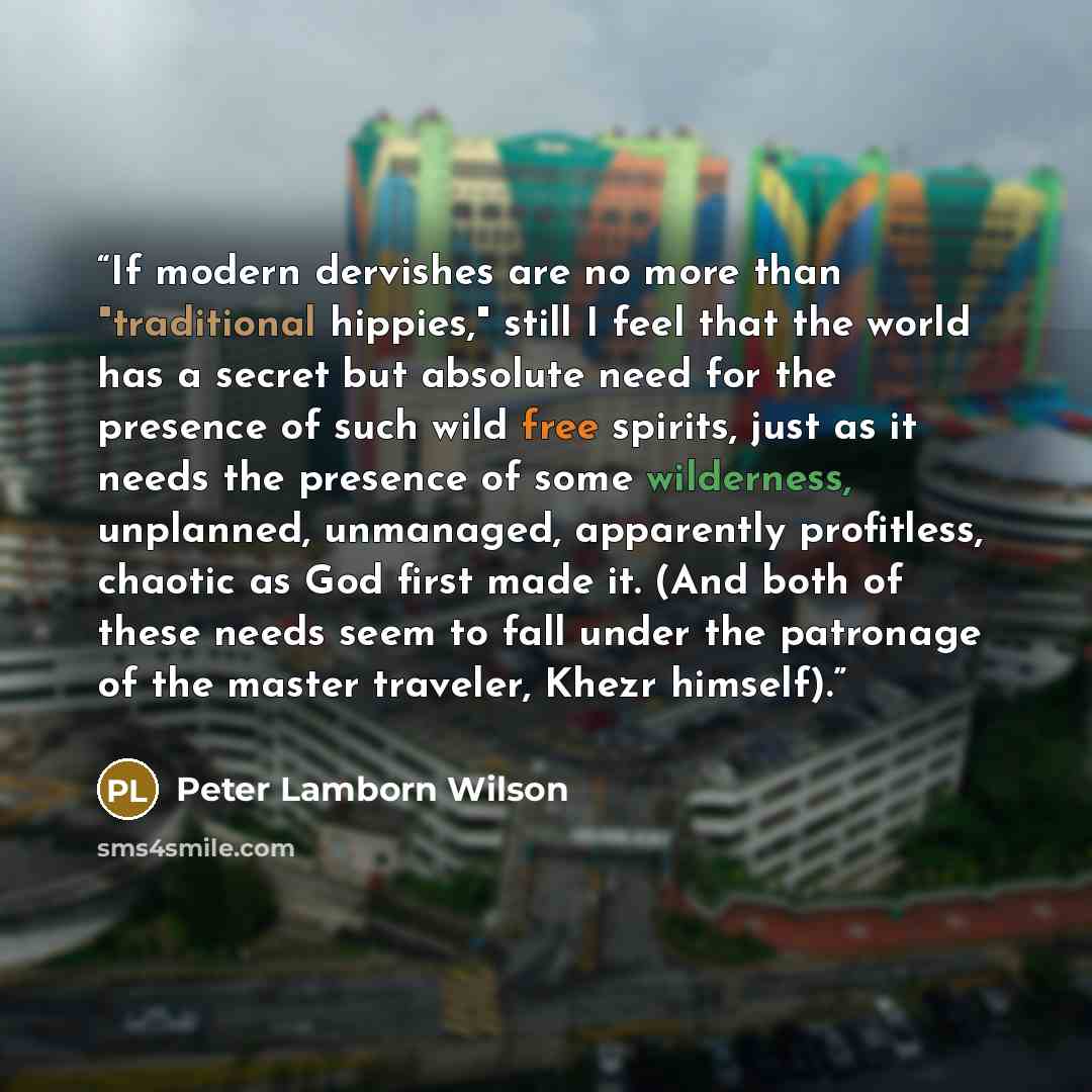“If modern dervishes are no more than "traditional hippies," still I feel that the world has a secret but absolute need for the presence of such wild free spirits, just as it needs the presence of some wilderness, unplanned, unmanaged, apparently profitless, chaotic as God first made it. (And both…” quote by Peter Lamborn Wilson