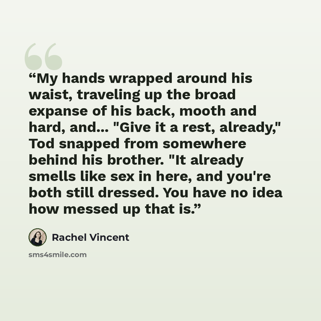 “My hands wrapped around his waist, traveling up the broad expanse of his back, mooth and hard, and... "Give it a rest, already," Tod snapped from somewhere behind his brother. "It already smells like sex in here, and you're both still dressed. You have no idea how messed up that is.” quote by Rachel Vincent