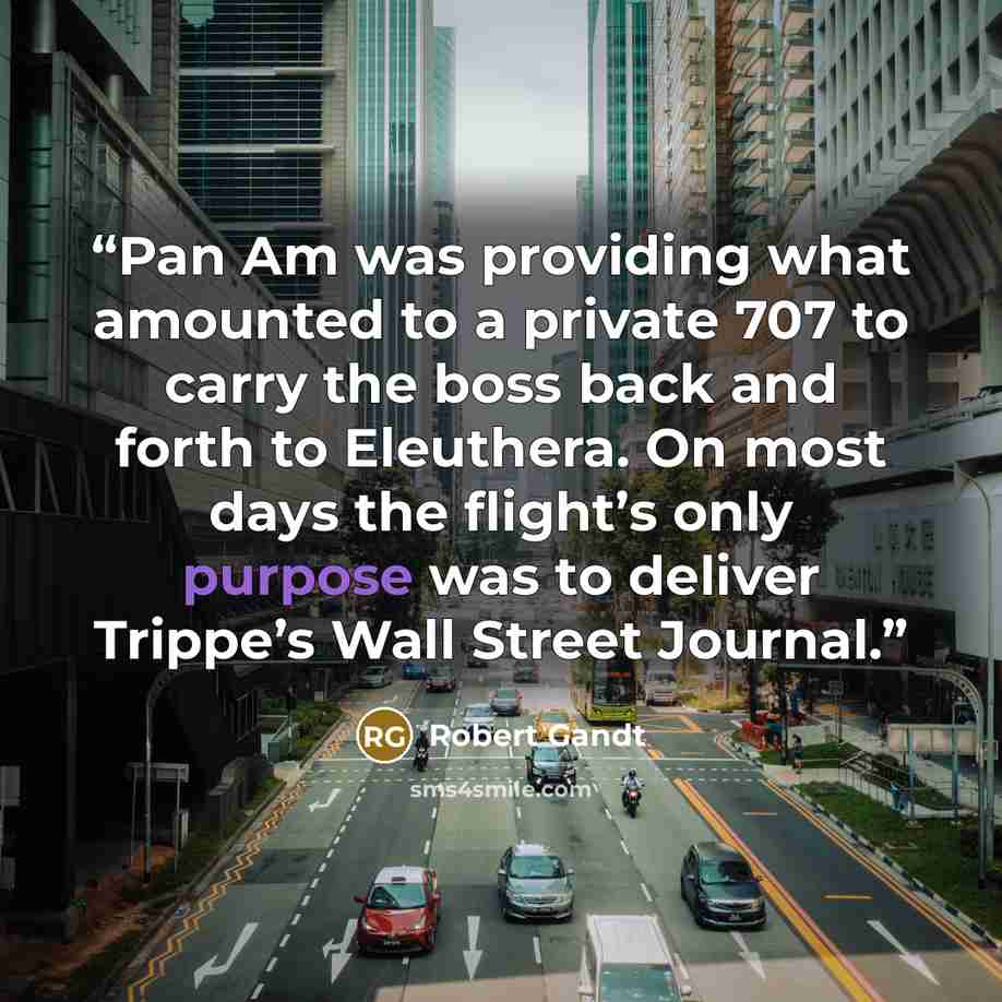 “Pan Am was providing what amounted to a private 707 to carry the boss back and forth to Eleuthera. On most days the flight’s only purpose was to deliver Trippe’s Wall Street Journal.” quote by Robert Gandt
