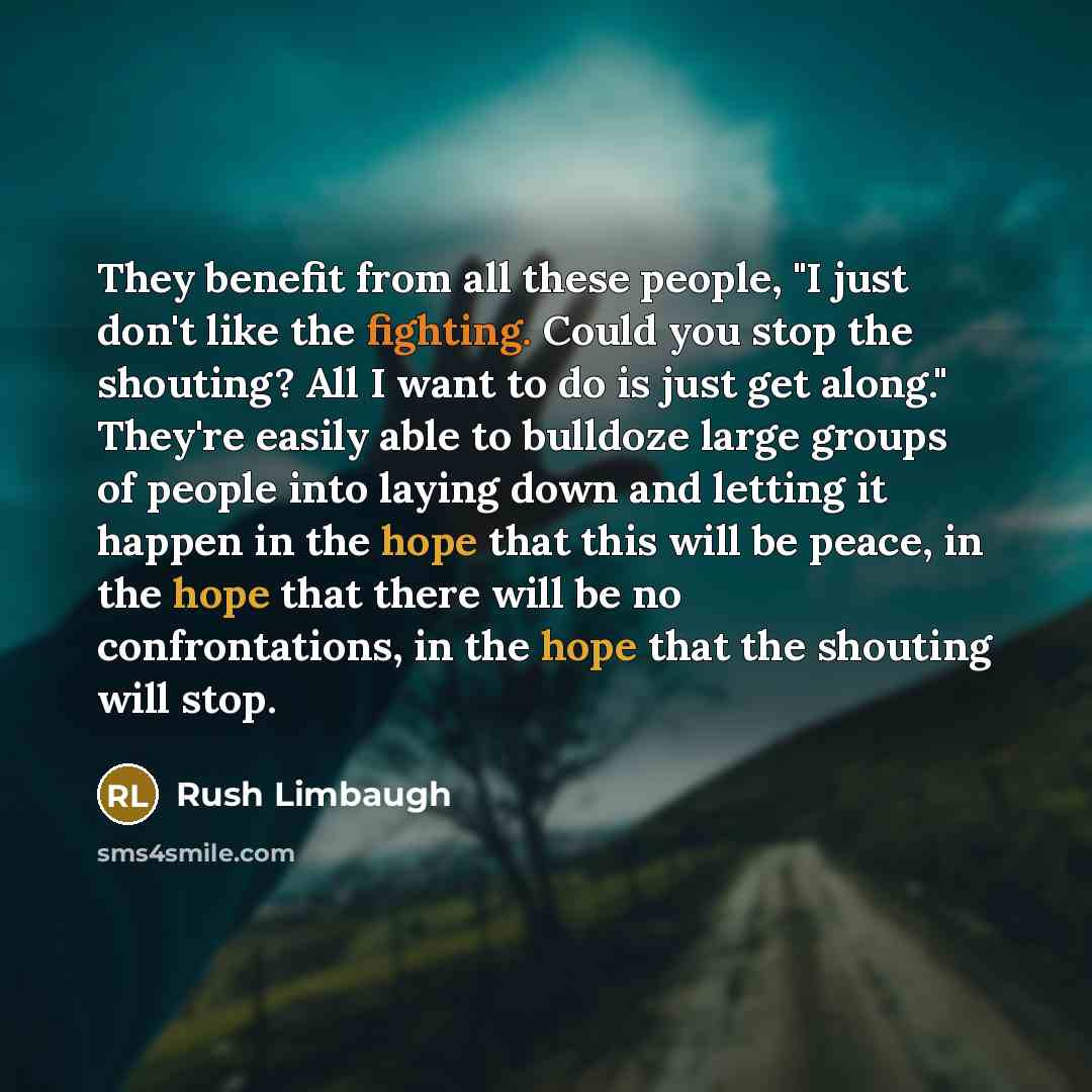 “They benefit from all these people, "I just don't like the fighting. Could you stop the shouting? All I want to do is just get along." They're easily able to bulldoze large groups of people into laying down and letting it happen in the hope that this will be peace, in the hope that there will be…” quote by Rush Limbaugh