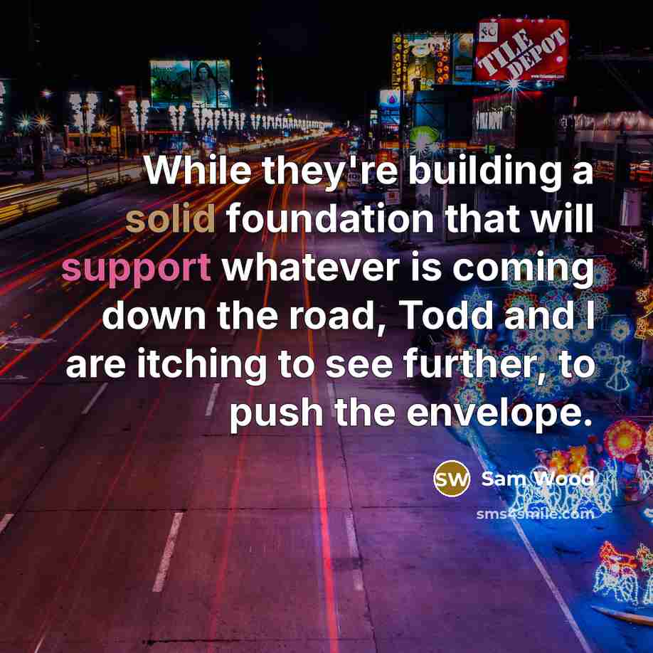 “While they're building a solid foundation that will support whatever is coming down the road, Todd and I are itching to see further, to push the envelope.” quote by Sam Wood