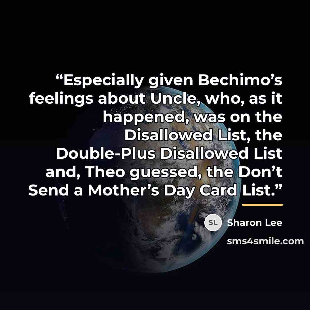 “Especially given Bechimo’s feelings about Uncle, who, as it happened, was on the Disallowed List, the Double-Plus Disallowed List and, Theo guessed, the Don’t Send a Mother’s Day Card List.” quote by Sharon Lee