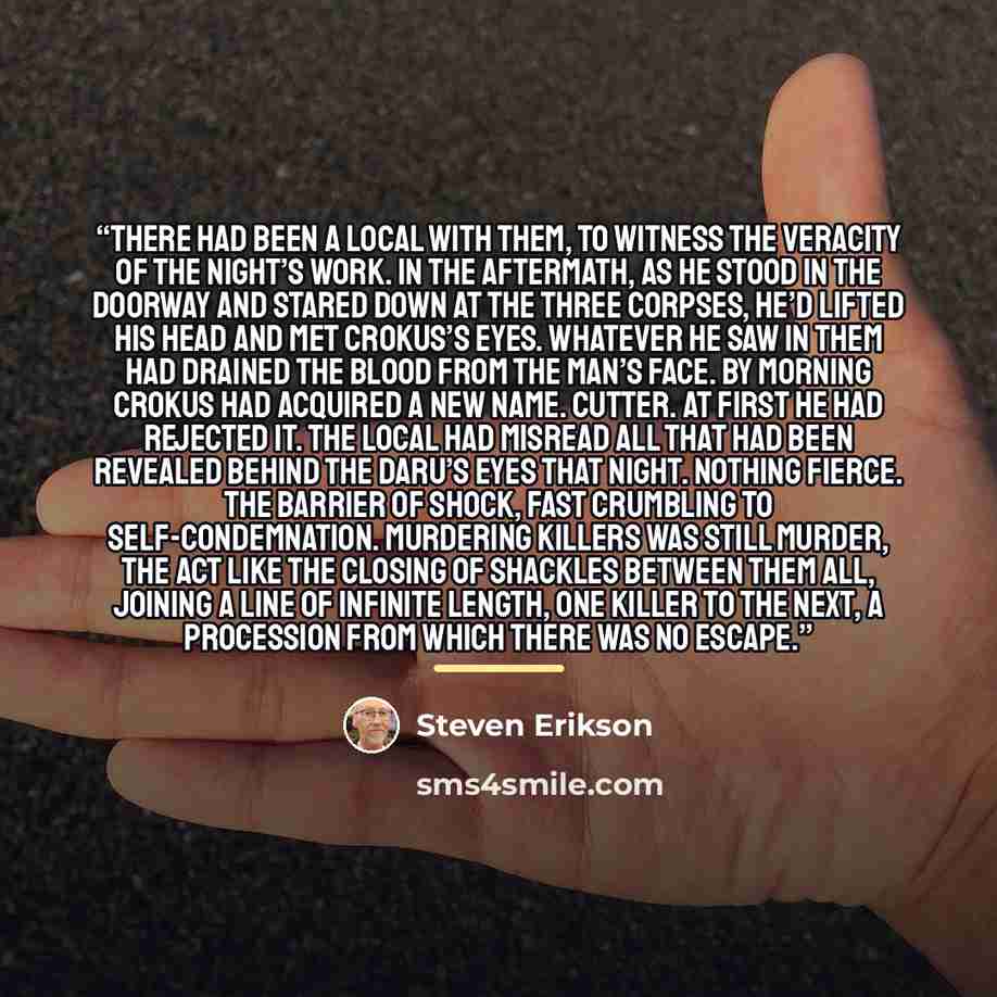 “There had been a local with them, to witness the veracity of the night’s work. In the aftermath, as he stood in the doorway and stared down at the three corpses, he’d lifted his head and met Crokus’s eyes. Whatever he saw in them had drained the blood from the man’s face. By morning Crokus had…” quote by Steven Erikson