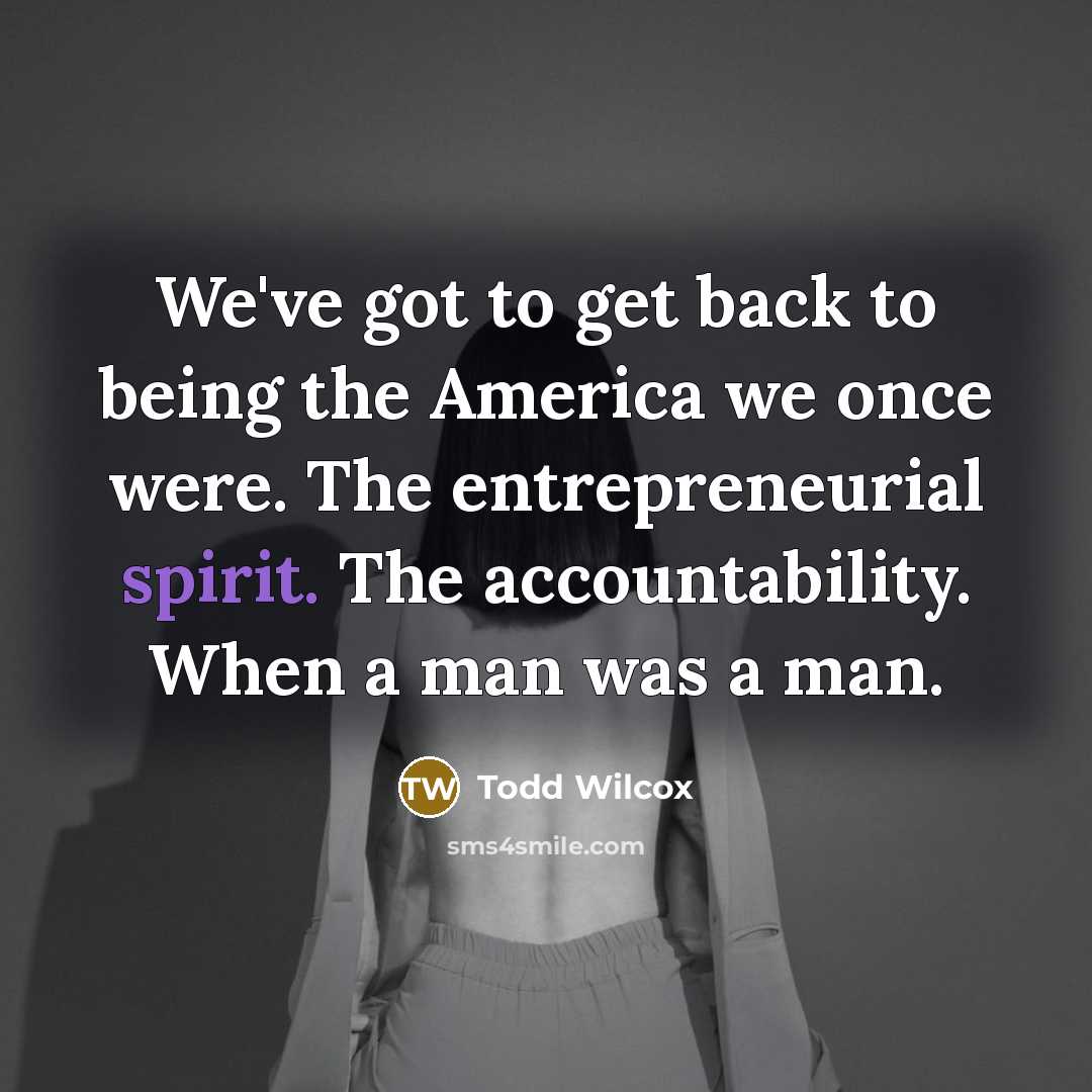 “We've got to get back to being the America we once were. The entrepreneurial spirit. The accountability. When a man was a man.” quote by Todd Wilcox