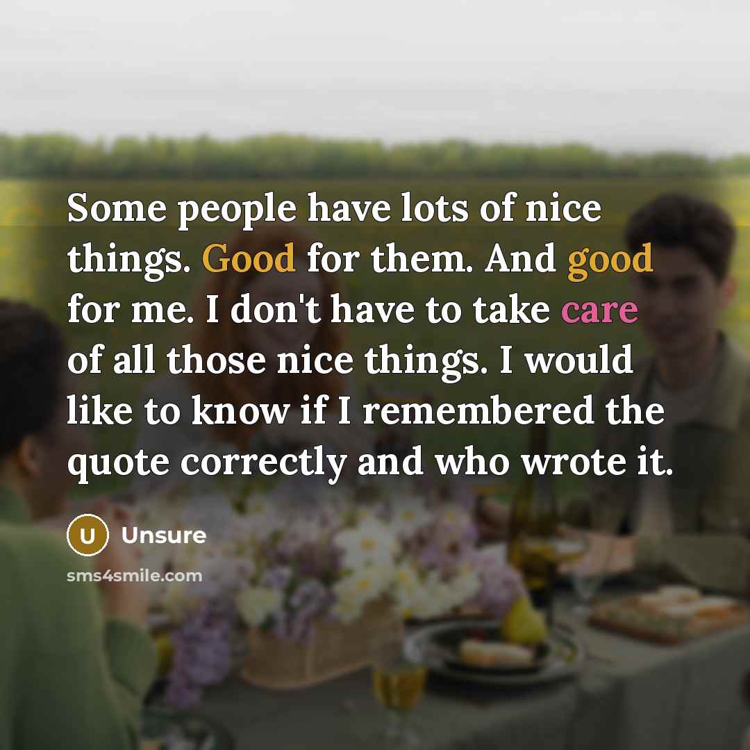 “Some people have lots of nice things. Good for them. And good for me. I don't have to take care of all those nice things. I would like to know if I remembered the quote correctly and who wrote it.” quote by Unsure