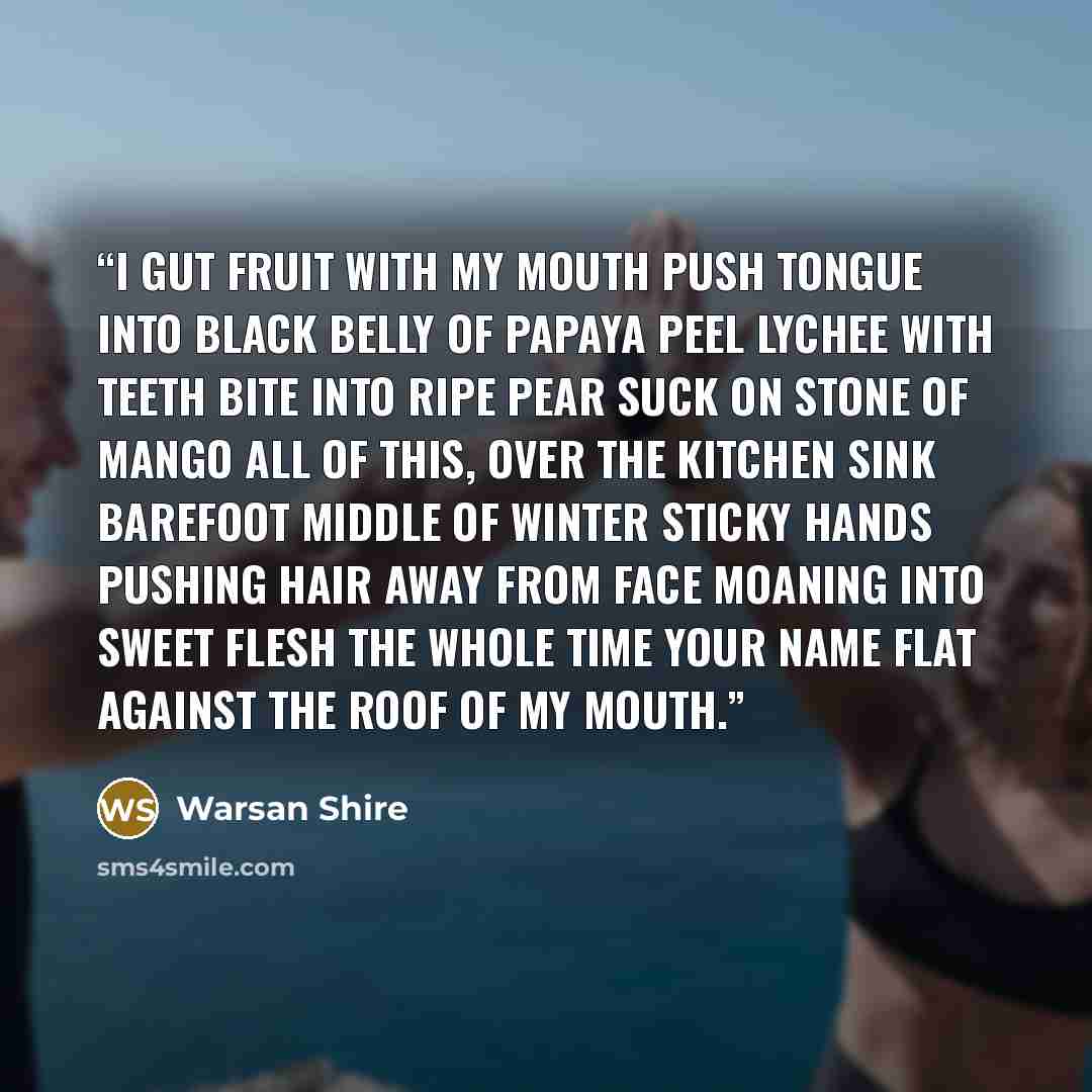 “i gut fruit with my mouth push tongue into black belly of papaya peel lychee with teeth bite into ripe pear suck on stone of mango all of this, over the kitchen sink barefoot middle of winter sticky hands pushing hair away from face moaning into sweet flesh the whole time your name flat against…” quote by Warsan Shire