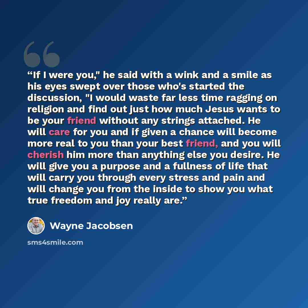 “If I were you," he said with a wink and a smile as his eyes swept over those who's started the discussion, "I would waste far less time ragging on religion and find out just how much Jesus wants to be your friend without any strings attached. He will care for you and if given a chance will become…” quote by Wayne Jacobsen