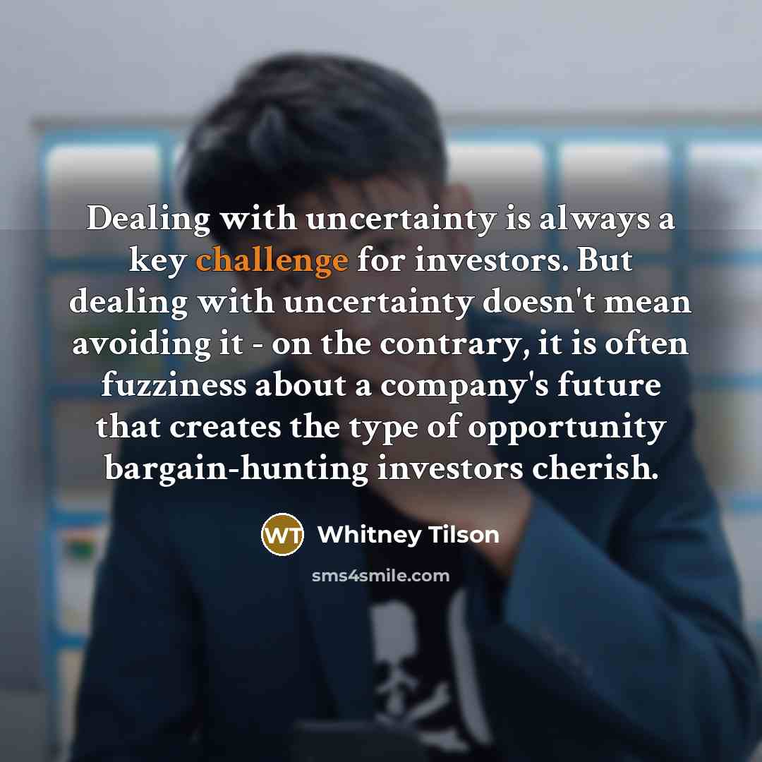 “Dealing with uncertainty is always a key challenge for investors. But dealing with uncertainty doesn't mean avoiding it - on the contrary, it is often fuzziness about a company's future that creates the type of opportunity bargain-hunting investors cherish.” quote by Whitney Tilson
