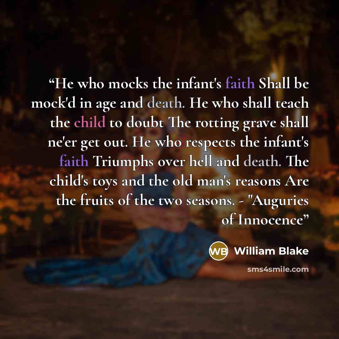 “He who mocks the infant's faith Shall be mock'd in age and death. He who shall teach the child to doubt The rotting grave shall ne'er get out. He who respects the infant's faith Triumphs over hell and death. The child's toys and the old man's reasons Are the fruits of the two seasons. - "Auguries…” quote by William Blake