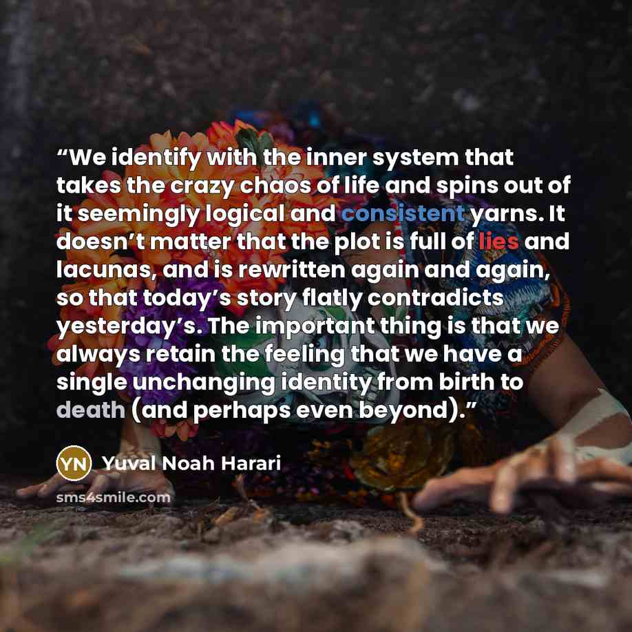 “We identify with the inner system that takes the crazy chaos of life and spins out of it seemingly logical and consistent yarns. It doesn’t matter that the plot is full of lies and lacunas, and is rewritten again and again, so that today’s story flatly contradicts yesterday’s. The important thing…” quote by Yuval Noah Harari
