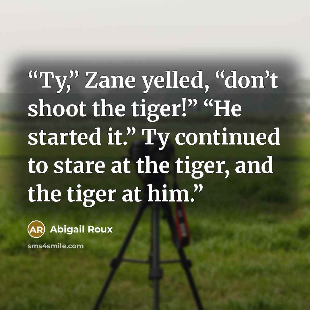 “Ty,” Zane yelled, “don’t shoot the tiger!” “He started it.” Ty continued to stare at the tiger, and the tiger at him.” quote by Abigail Roux