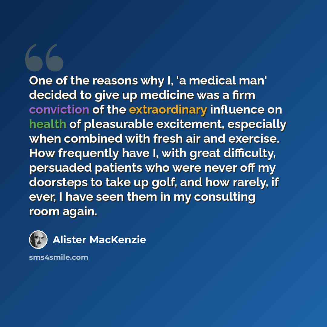 “One of the reasons why I, 'a medical man' decided to give up medicine was a firm conviction of the extraordinary influence on health of pleasurable excitement, especially when combined with fresh air and exercise. How frequently have I, with great difficulty, persuaded patients who were never off…” quote by Alister MacKenzie