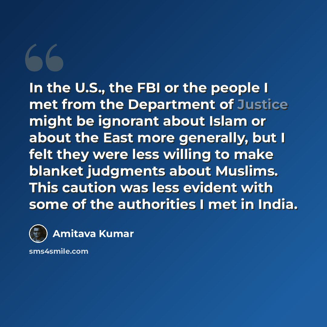 “In the U.S., the FBI or the people I met from the Department of Justice might be ignorant about Islam or about the East more generally, but I felt they were less willing to make blanket judgments about Muslims. This caution was less evident with some of the authorities I met in India.” quote by Amitava Kumar