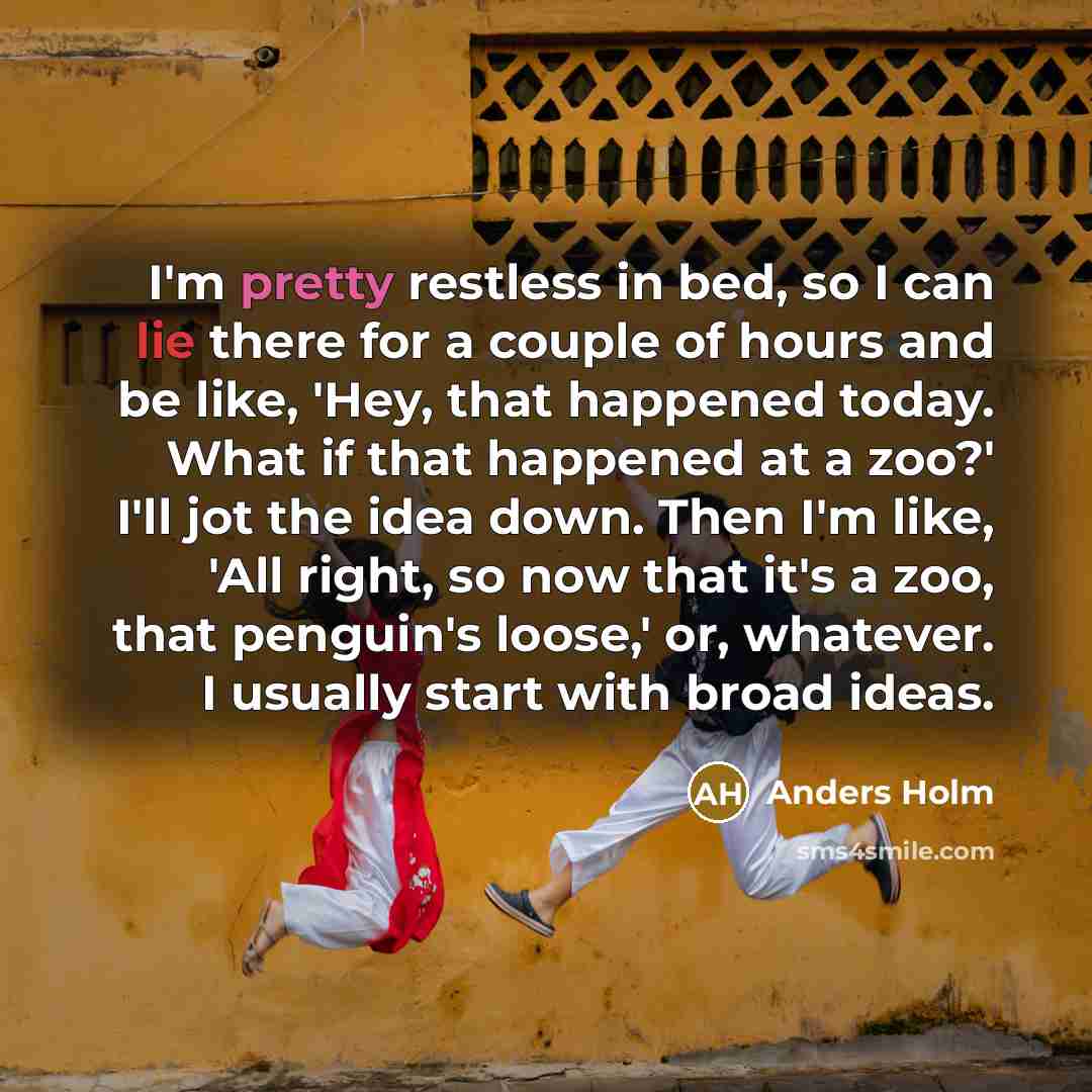 “I'm pretty restless in bed, so I can lie there for a couple of hours and be like, 'Hey, that happened today. What if that happened at a zoo?' I'll jot the idea down. Then I'm like, 'All right, so now that it's a zoo, that penguin's loose,' or, whatever. I usually start with broad ideas.” quote by Anders Holm