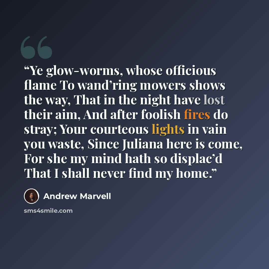 “Ye glow-worms, whose officious flame To wand’ring mowers shows the way, That in the night have lost their aim, And after foolish fires do stray; Your courteous lights in vain you waste, Since Juliana here is come, For she my mind hath so displac’d That I shall never find my home.” quote by Andrew Marvell