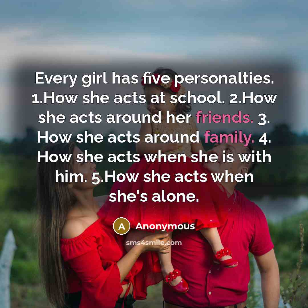 “Every girl has five personalties. 1.How she acts at school. 2.How she acts around her friends. 3. How she acts around family. 4. How she acts when she is with him. 5.How she acts when she's alone.” quote by Anonymous