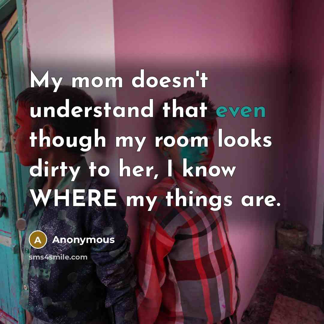“My mom doesn't understand that even though my room looks dirty to her, I know WHERE my things are.” quote by Anonymous