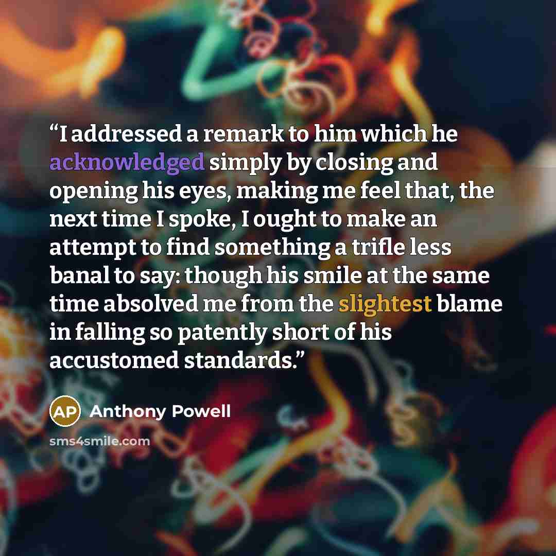 “I addressed a remark to him which he acknowledged simply by closing and opening his eyes, making me feel that, the next time I spoke, I ought to make an attempt to find something a trifle less banal to say: though his smile at the same time absolved me from the slightest blame in falling so…” quote by Anthony Powell