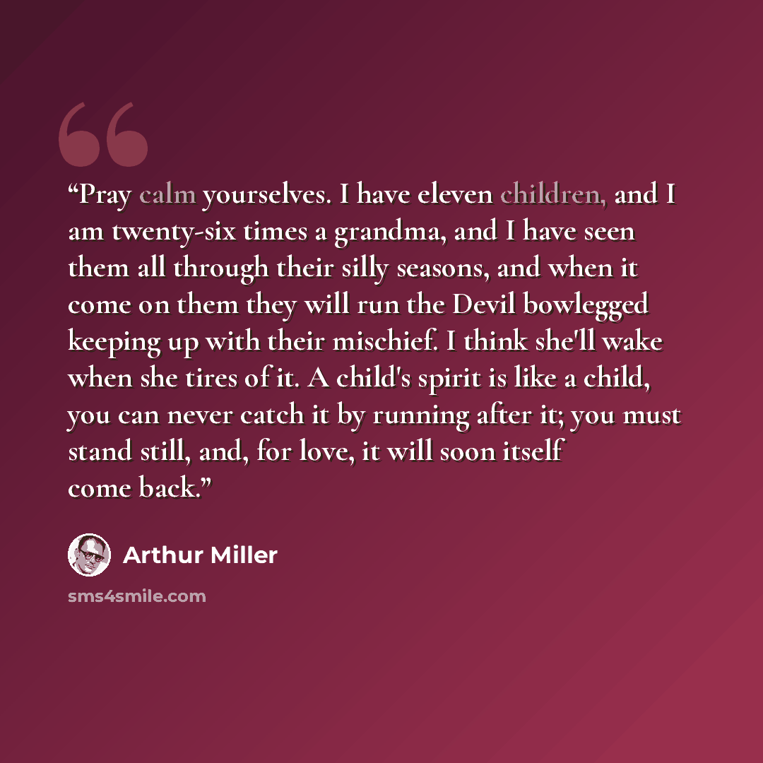 “Pray calm yourselves. I have eleven children, and I am twenty-six times a grandma, and I have seen them all through their silly seasons, and when it come on them they will run the Devil bowlegged keeping up with their mischief. I think she'll wake when she tires of it. A child's spirit is like a…” quote by Arthur Miller