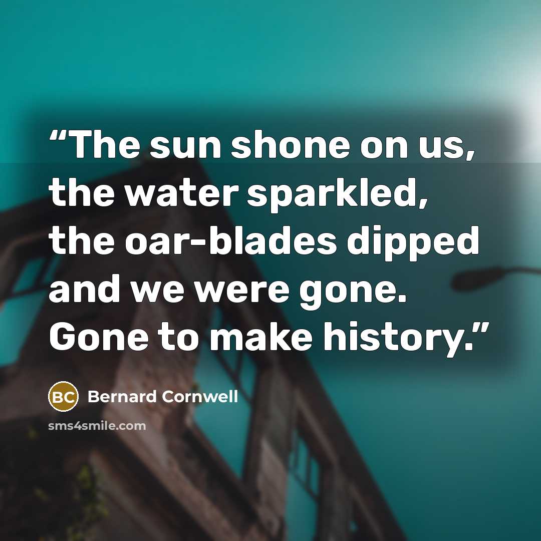 “The sun shone on us, the water sparkled, the oar-blades dipped and we were gone. Gone to make history.” quote by Bernard Cornwell