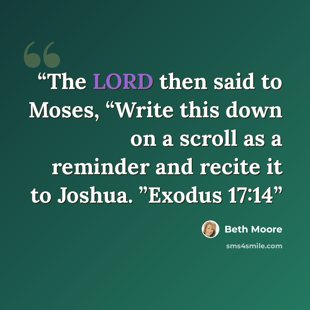 “The LORD then said to Moses, “Write this down on a scroll as a reminder and recite it to Joshua. ”Exodus 17:14” quote by Beth Moore