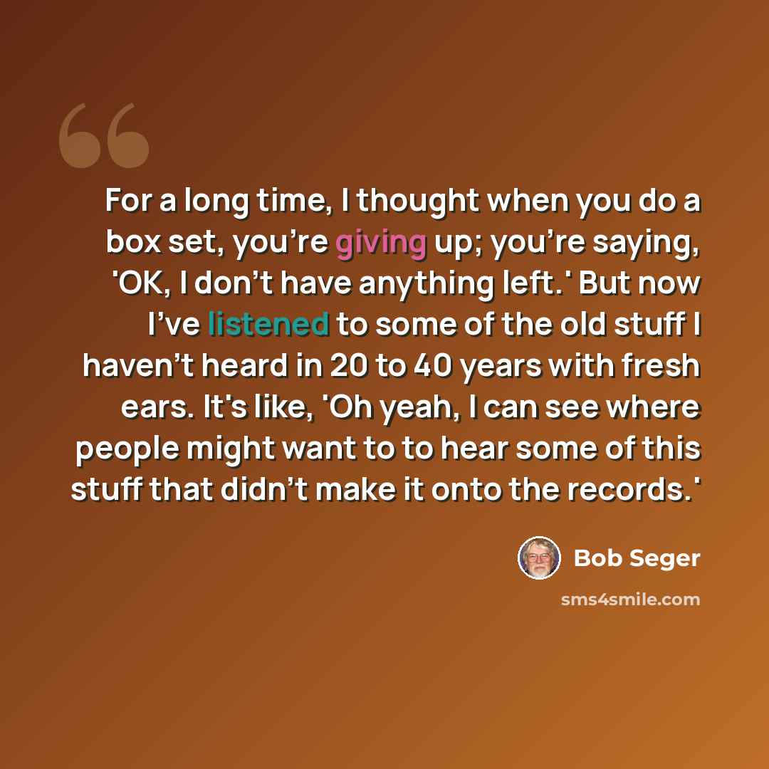 “For a long time, I thought when you do a box set, you're giving up; you're saying, 'OK, I don't have anything left.' But now I've listened to some of the old stuff I haven't heard in 20 to 40 years with fresh ears. It's like, 'Oh yeah, I can see where people might want to to hear some of this…” quote by Bob Seger
