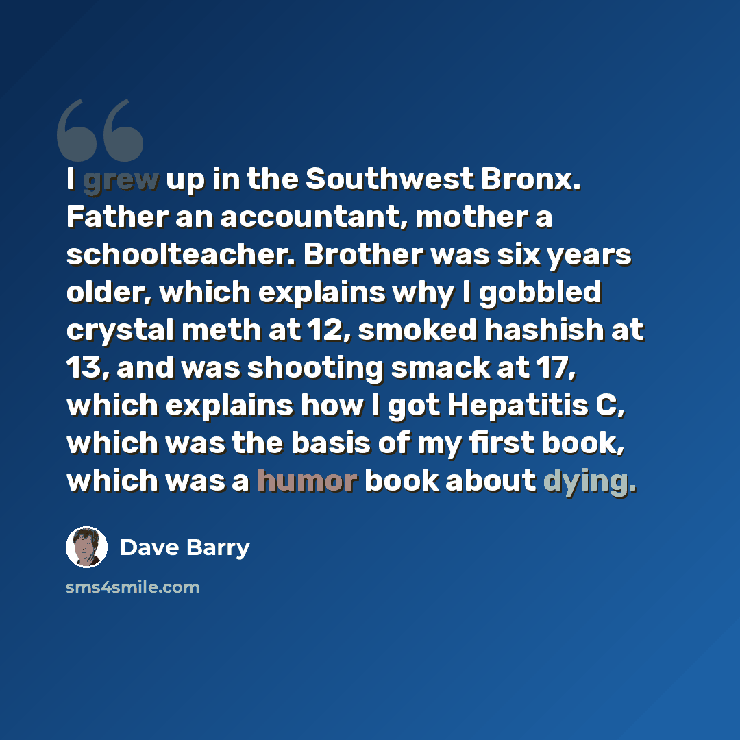 “I grew up in the Southwest Bronx. Father an accountant, mother a schoolteacher. Brother was six years older, which explains why I gobbled crystal meth at 12, smoked hashish at 13, and was shooting smack at 17, which explains how I got Hepatitis C, which was the basis of my first book, which was a…” quote by Dave Barry