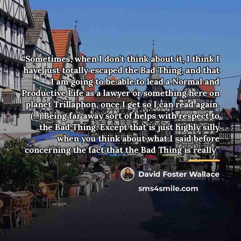 “Sometimes, when I don't think about it, I think I have just totally escaped the Bad Thing, and that I am going to be able to lead a Normal and Productive Life as a lawyer or something here on planet Trillaphon, once I get so I can read again. (...) Being far away sort of helps with respect to the…” quote by David Foster Wallace