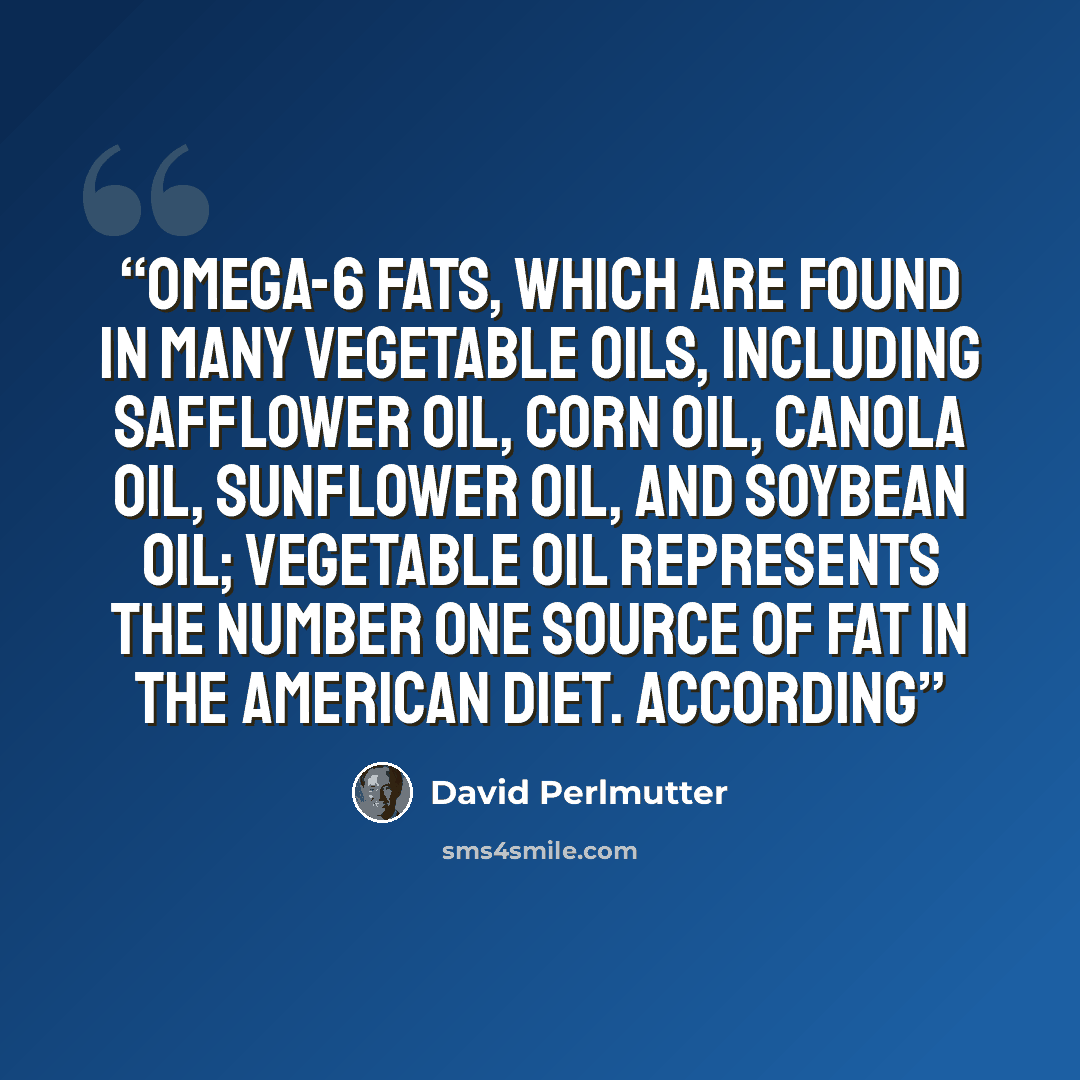 “omega-6 fats, which are found in many vegetable oils, including safflower oil, corn oil, canola oil, sunflower oil, and soybean oil; vegetable oil represents the number one source of fat in the American diet. According” quote by David Perlmutter