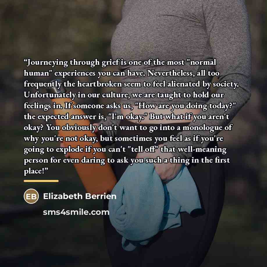“Journeying through grief is one of the most "normal human" experiences you can have. Nevertheless, all too frequently the heartbroken seem to feel alienated by society. Unfortunately in our culture, we are taught to hold our feelings in. If someone asks us, "How are you doing today?" the expected…” quote by Elizabeth Berrien