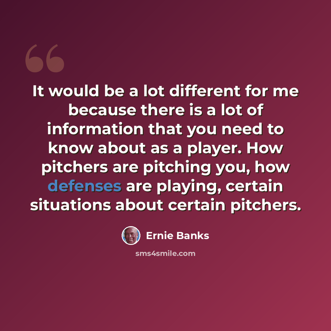 “It would be a lot different for me because there is a lot of information that you need to know about as a player. How pitchers are pitching you, how defenses are playing, certain situations about certain pitchers.” quote by Ernie Banks