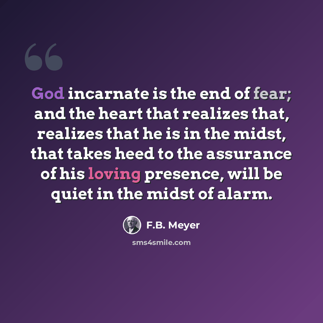 “God incarnate is the end of fear; and the heart that realizes that, realizes that he is in the midst, that takes heed to the assurance of his loving presence, will be quiet in the midst of alarm.” quote by F.B. Meyer