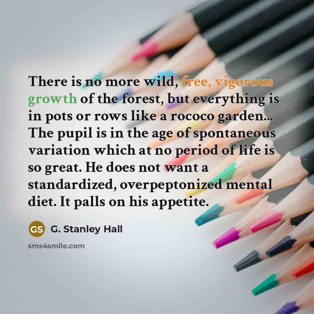 “There is no more wild, free, vigorous growth of the forest, but everything is in pots or rows like a rococo garden... The pupil is in the age of spontaneous variation which at no period of life is so great. He does not want a standardized, overpeptonized mental diet. It palls on his appetite.” quote by G. Stanley Hall