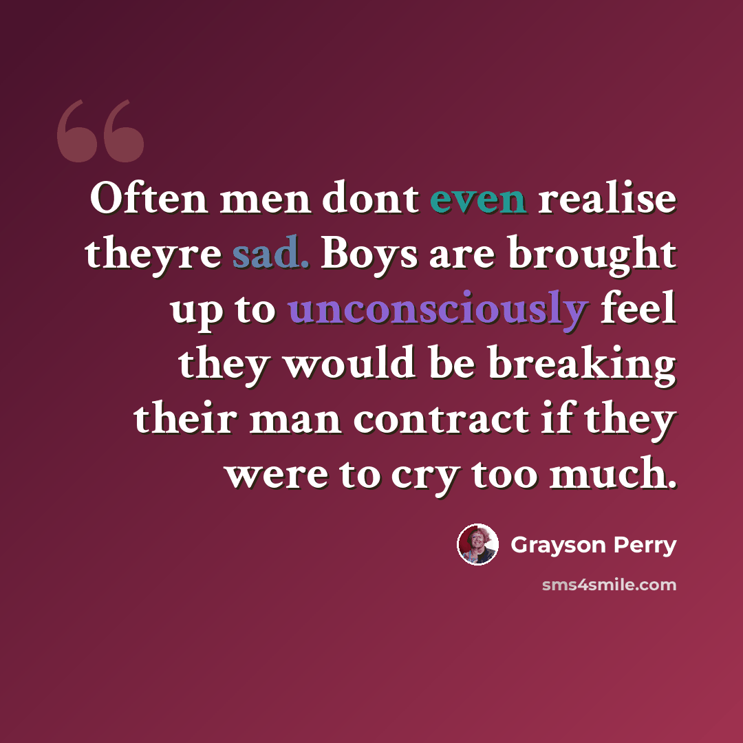 “Often men dont even realise theyre sad. Boys are brought up to unconsciously feel they would be breaking their man contract if they were to cry too much.” quote by Grayson Perry