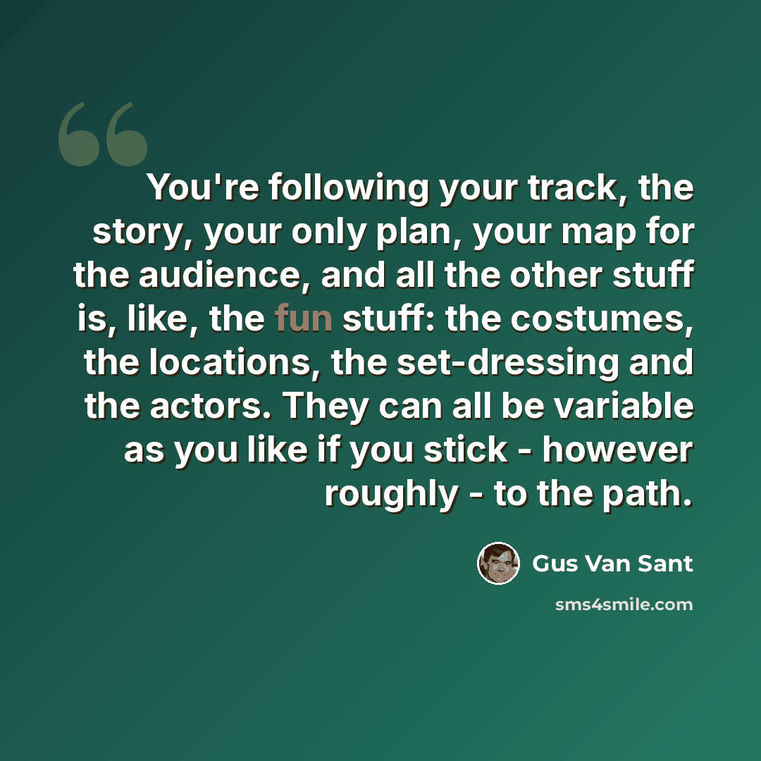 “You're following your track, the story, your only plan, your map for the audience, and all the other stuff is, like, the fun stuff: the costumes, the locations, the set-dressing and the actors. They can all be variable as you like if you stick - however roughly - to the path.” quote by Gus Van Sant