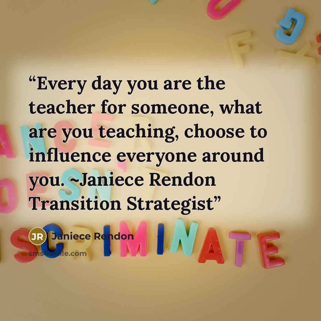 “Every day you are the teacher for someone, what are you teaching, choose to influence everyone around you. ~Janiece Rendon Transition Strategist” quote by Janiece Rendon