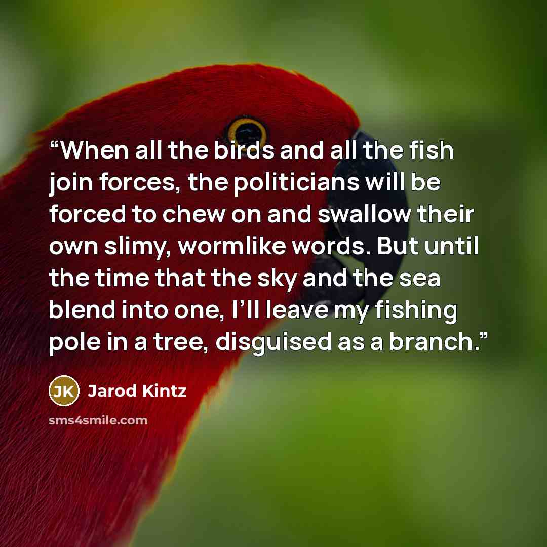 “When all the birds and all the fish join forces, the politicians will be forced to chew on and swallow their own slimy, wormlike words. But until the time that the sky and the sea blend into one, I’ll leave my fishing pole in a tree, disguised as a branch.” quote by Jarod Kintz