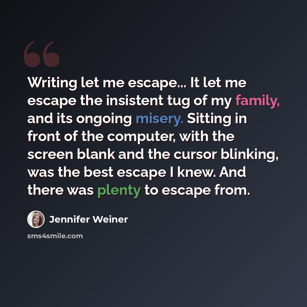 “Writing let me escape... It let me escape the insistent tug of my family, and its ongoing misery. Sitting in front of the computer, with the screen blank and the cursor blinking, was the best escape I knew. And there was plenty to escape from.” quote by Jennifer Weiner